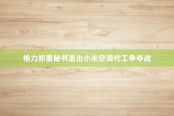 格力郑重秘书退出小米空调代工争夺战