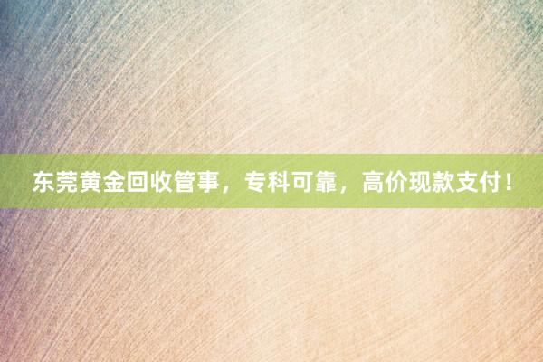 东莞黄金回收管事，专科可靠，高价现款支付！
